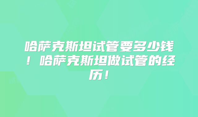 哈萨克斯坦试管要多少钱！哈萨克斯坦做试管的经历！