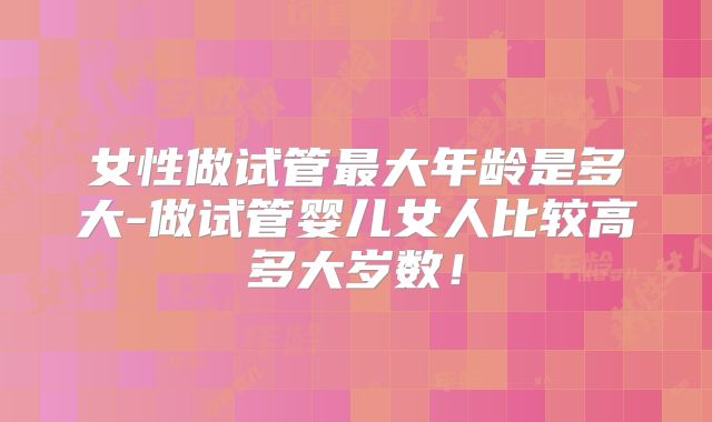 女性做试管最大年龄是多大-做试管婴儿女人比较高多大岁数!