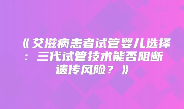《艾滋病患者试管婴儿选择:三代试管技术能否阻断遗传风险?》