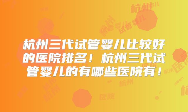 杭州三代试管婴儿比较好的医院排名！杭州三代试管婴儿的有哪些医院有！