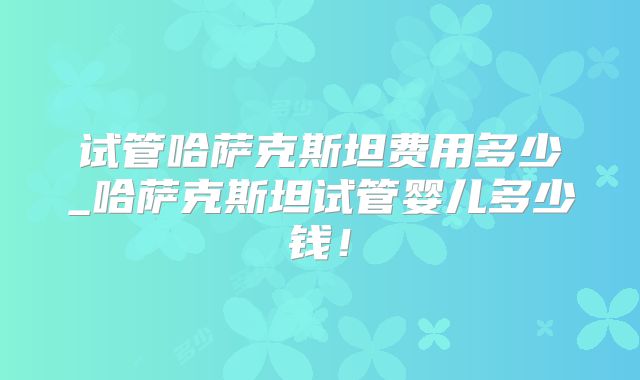 试管哈萨克斯坦费用多少_哈萨克斯坦试管婴儿多少钱！