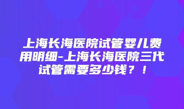 上海长海医院试管婴儿费用明细-上海长海医院三代试管需要多少钱？！
