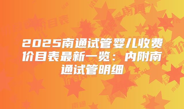 2025南通试管婴儿收费价目表最新一览：内附南通试管明细
