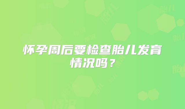怀孕周后要检查胎儿发育情况吗？