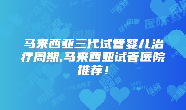 马来西亚三代试管婴儿治疗周期,马来西亚试管医院推荐!