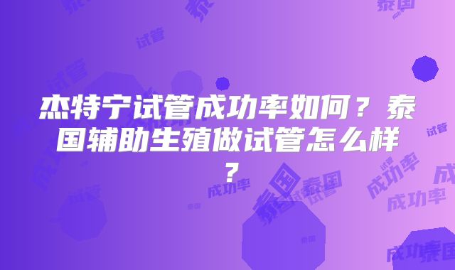 杰特宁试管成功率如何？泰国辅助生殖做试管怎么样？