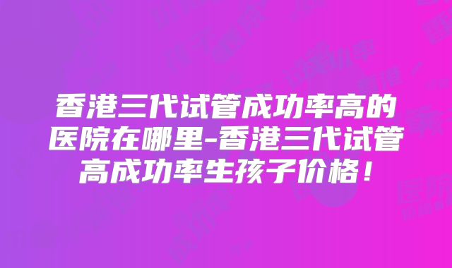 香港三代试管成功率高的医院在哪里-香港三代试管高成功率生孩子价格！