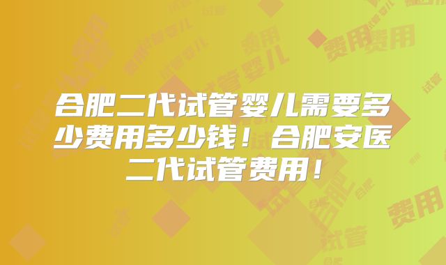合肥二代试管婴儿需要多少费用多少钱！合肥安医二代试管费用！