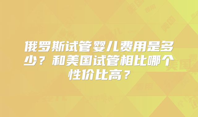 俄罗斯试管婴儿费用是多少？和美国试管相比哪个性价比高？