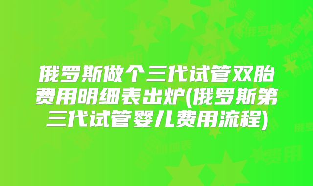 俄罗斯做个三代试管双胎费用明细表出炉(俄罗斯第三代试管婴儿费用流程)