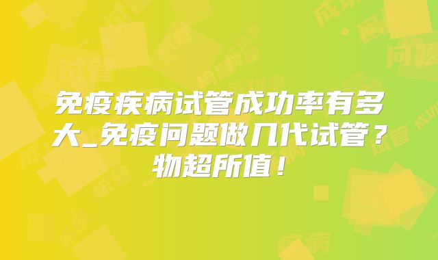 免疫疾病试管成功率有多大_免疫问题做几代试管？物超所值！