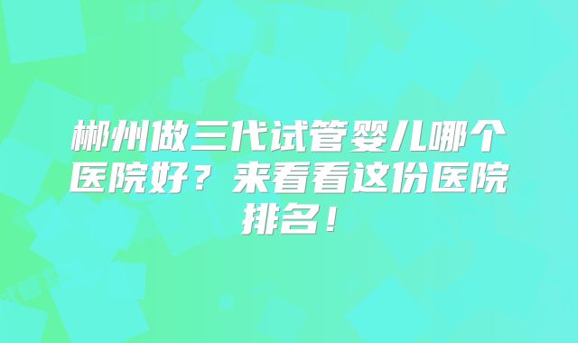 郴州做三代试管婴儿哪个医院好？来看看这份医院排名！