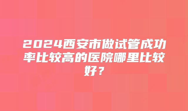2024西安市做试管成功率比较高的医院哪里比较好？