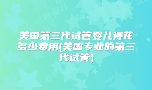 美国第三代试管婴儿得花多少费用(美国专业的第三代试管)