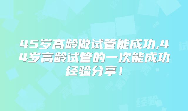 45岁高龄做试管能成功,44岁高龄试管的一次能成功经验分享！