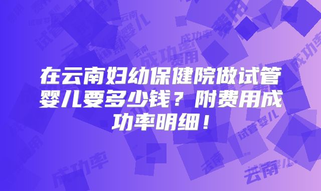 在云南妇幼保健院做试管婴儿要多少钱？附费用成功率明细！