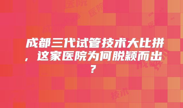 ‌成都三代试管技术大比拼，这家医院为何脱颖而出？
