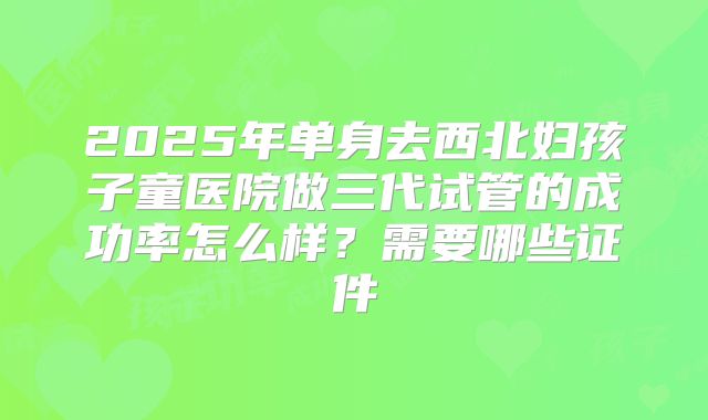 2025年单身去西北妇孩子童医院做三代试管的成功率怎么样？需要哪些证件