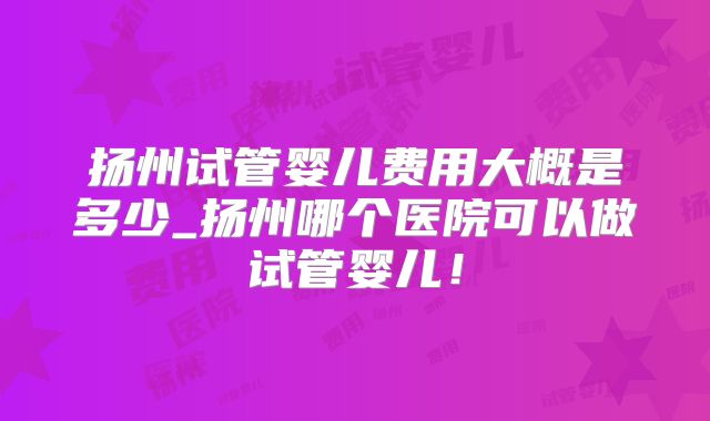 扬州试管婴儿费用大概是多少_扬州哪个医院可以做试管婴儿！