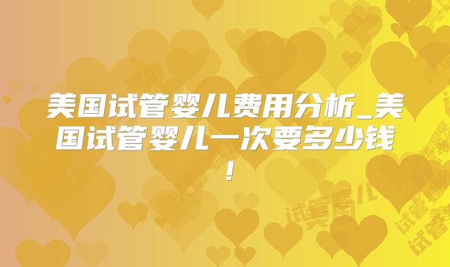 美国试管婴儿费用分析_美国试管婴儿一次要多少钱！