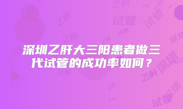 深圳乙肝大三阳患者做三代试管的成功率如何？