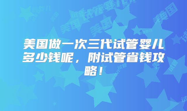 美国做一次三代试管婴儿多少钱呢，附试管省钱攻略！
