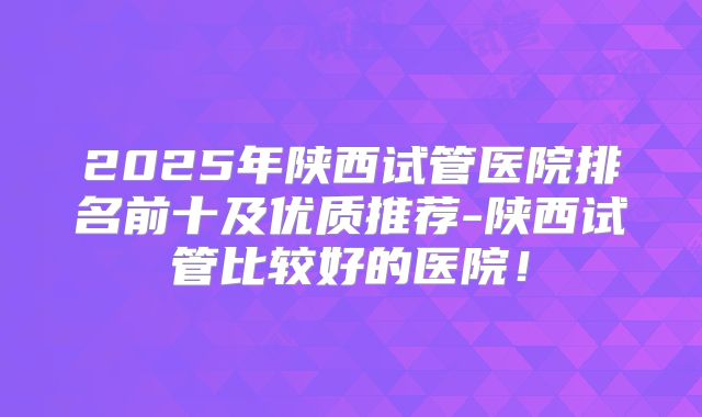 2025年陕西试管医院排名前十及优质推荐-陕西试管比较好的医院！