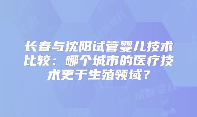 长春与沈阳试管婴儿技术比较：哪个城市的医疗技术更于生殖领域？