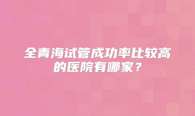 全青海试管成功率比较高的医院有哪家？