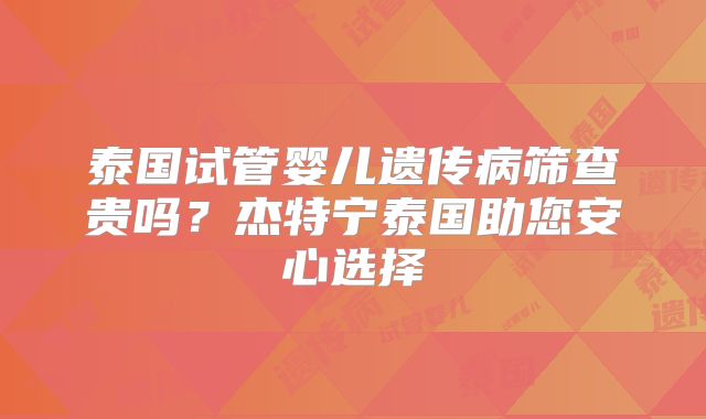 泰国试管婴儿遗传病筛查贵吗?杰特宁泰国助您安心选择
