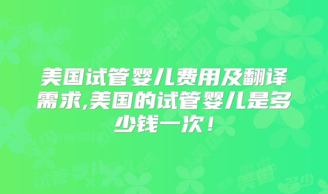 美国试管婴儿费用及翻译需求,美国的试管婴儿是多少钱一次！