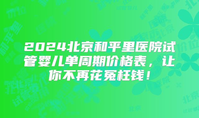2024北京和平里医院试管婴儿单周期价格表,让你不再花冤枉钱!