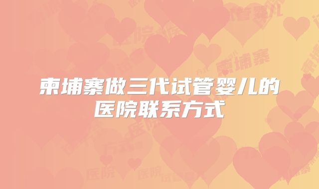 柬埔寨做三代试管婴儿的医院联系方式