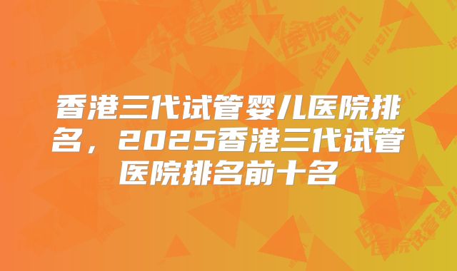 香港三代试管婴儿医院排名，2025香港三代试管医院排名前十名