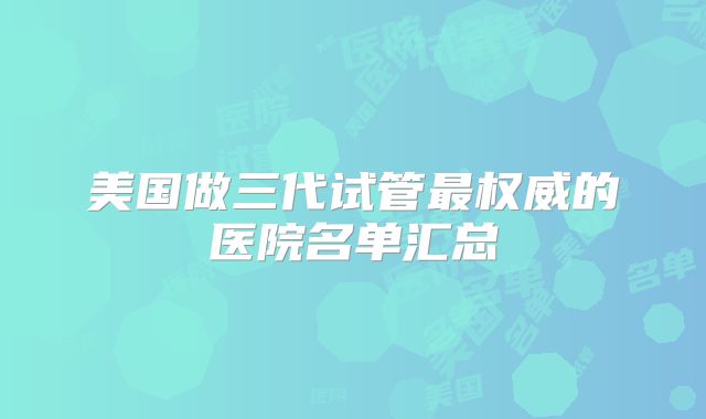 美国做三代试管最权威的医院名单汇总