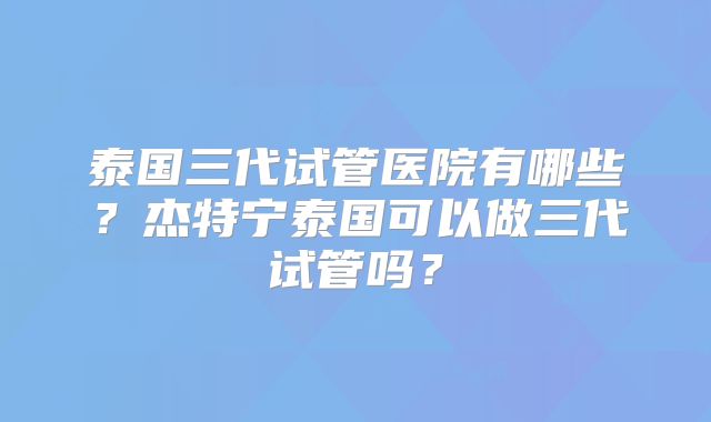 泰国三代试管医院有哪些？杰特宁泰国可以做三代试管吗？