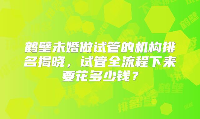 鹤壁未婚做试管的机构排名揭晓，试管全流程下来要花多少钱？