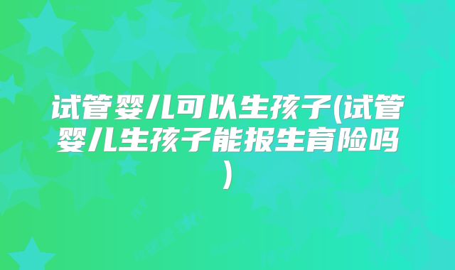 试管婴儿可以生孩子(试管婴儿生孩子能报生育险吗)