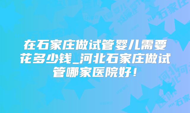 在石家庄做试管婴儿需要花多少钱_河北石家庄做试管哪家医院好！