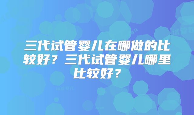 三代试管婴儿在哪做的比较好？三代试管婴儿哪里比较好？