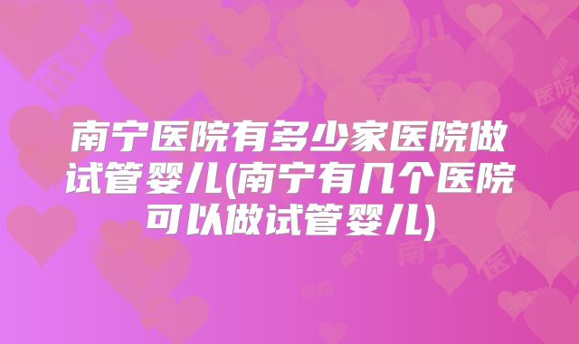 南宁医院有多少家医院做试管婴儿(南宁有几个医院可以做试管婴儿)