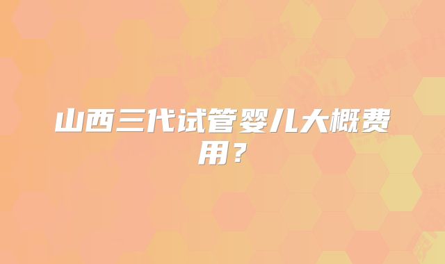 山西三代试管婴儿大概费用?