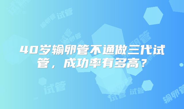 40岁输卵管不通做三代试管，成功率有多高？