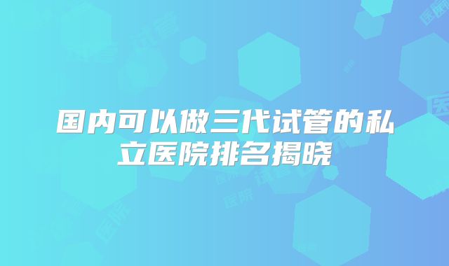 国内可以做三代试管的私立医院排名揭晓