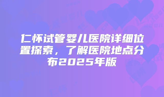 仁怀试管婴儿医院详细位置探索，了解医院地点分布2025年版