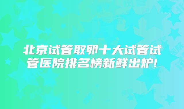 北京试管取卵十大试管试管医院排名榜新鲜出炉!