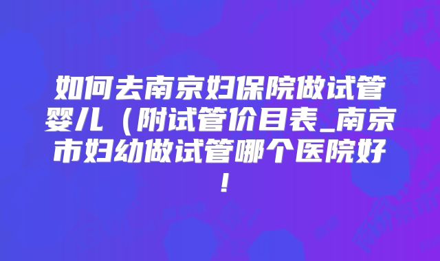 如何去南京妇保院做试管婴儿（附试管价目表_南京市妇幼做试管哪个医院好！