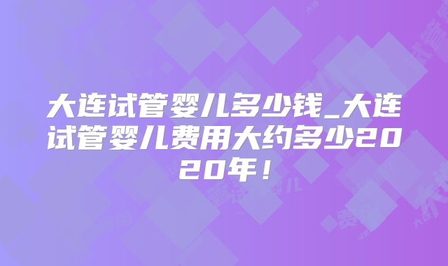 大连试管婴儿多少钱_大连试管婴儿费用大约多少2020年！
