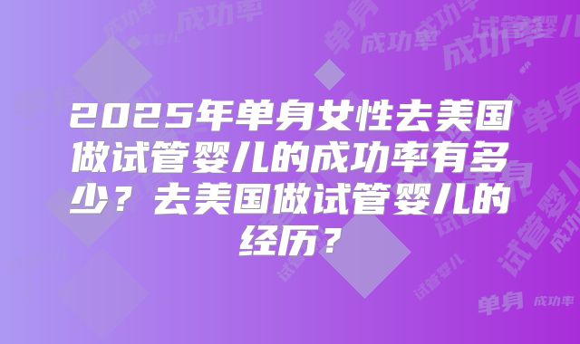 2025年单身女性去美国做试管婴儿的成功率有多少？去美国做试管婴儿的经历？