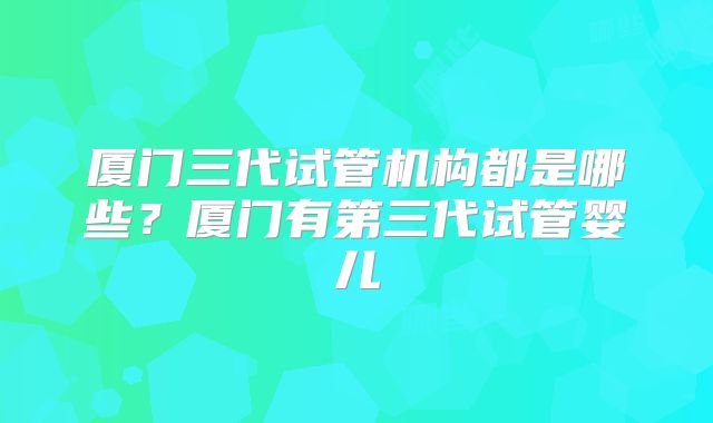 厦门三代试管机构都是哪些？厦门有第三代试管婴儿